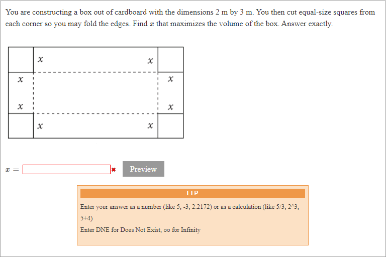 You are constructing a box out of cardboard with the dimensions 2 m by 3 m. You then cut equal-size squares from
each corner so you may fold the edges. Find a that maximizes the volume of the box. Answer exactly.
Preview
TIP
Enter your answer as a number (like 5, -3, 2.2172) or as a calculation (like 5/3, 2^3,
5+4)
Enter DNE for Does Not Exist, oo for Infinity
