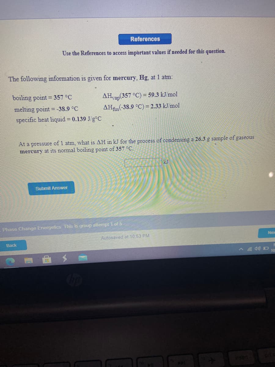 References
Use the References to access important values if needed for this question.
The following information is given for mercury, Hg, at 1 atm:
boiling point = 357 °C
AHrap(357 °C) = 59.3 kJ/mol
melting point = -38.9 °C
AHAS(-38.9 °C) = 2.33 kJ/mol
specific heat liquid = 0.139 J/g°C
At a pressure of 1 atm, what is AH in kJ for
mercury at its normal boiling point of 357 °C.
process of condensing a 26.3 g sample of gaseous
kJ
Submit Answer
Phase Change Energetics: This is group attempt i of 5
Autosaved at 10:53 PM
Nex
Back
insert
