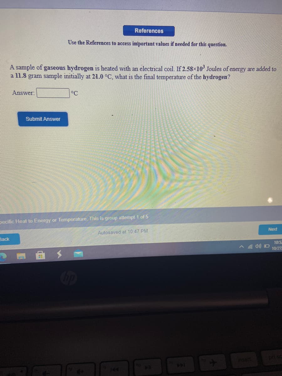 References
Use the References to access important values if needed for this question.
A sample of gaseous hydrogen is heated with an electrical coil. If 2.58×10 Joules of energy are added to
a l1.8 gram sample initially at 21.0 °C, what is the final temperature of the hydrogen?
Answer:
°C
Submit Answer
pecific Heat to Energy or Temperature: This is group attempt 1 of 5
Autosaved at 10:47 PM
Next
Зack
10:52
10/27
insert
prt sc
144
