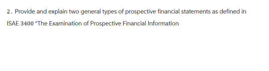 2. Provide and explain two general types of prospective financial statements as defined in
ISAE 3400 "The Examination of Prospective Financial Information