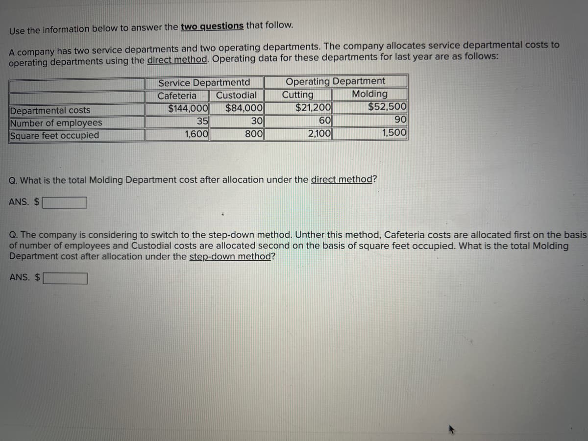 Use the information below to answer the two questions that follow.
A company has two service departments and two operating departments. The company allocates service departmental costs to
operating departments using the direct method. Operating data for these departments for last year are as follows:
Service Departmentd
Operating Department
Cafeteria
Custodial
Cutting
Molding
Departmental costs
$144,000
$84,000
$21,200
$52,500
90
Number of employees
35
30
60
Square feet occupied
1,600
800
2,100
1,500
Q. What is the total Molding Department cost after allocation under the direct method?
ANS. $
Q. The company is considering to switch to the step-down method. Unther this method, Cafeteria costs are allocated first on the basis
of number of employees and Custodial costs are allocated second on the basis of square feet occupied. What is the total Molding
Department cost after allocation under the step-down method?
ANS. $