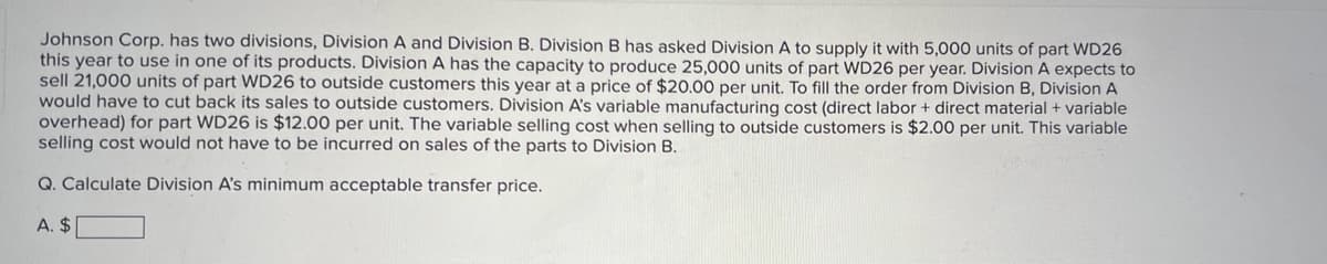 Johnson Corp. has two divisions, Division A and Division B. Division B has asked Division A to supply it with 5,000 units of part WD26
this year to use in one of its products. Division A has the capacity to produce 25,000 units of part WD26 per year. Division A expects to
sell 21,000 units of part WD26 to outside customers this year at a price of $20.00 per unit. To fill the order from Division B, Division A
would have to cut back its sales to outside customers. Division A's variable manufacturing cost (direct labor + direct material + variable
overhead) for part WD26 is $12.00 per unit. The variable selling cost when selling to outside customers is $2.00 per unit. This variable
selling cost would not have to be incurred on sales of the parts to Division B.
Q. Calculate Division A's minimum acceptable transfer price.
A. $