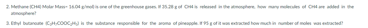 2. Methane (CH4) Molar Mass= 16.04 g/mol) is one of the greenhouse gases. If 35.28 g of CH4 is released in the atmosphere, how many molecules of CH4 are added in the
atmosphere?
3. Ethyl butanoate (C3H₂COOC₂H5) is the substance responsible for the aroma of pineapple. If 95 g of it was extracted how much in number of moles was extracted?