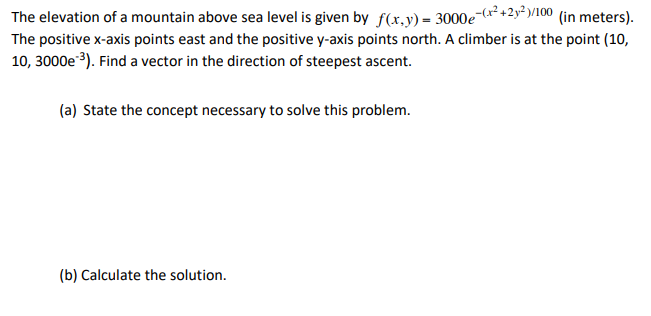 The elevation of a mountain above sea level is given by f(x,y) = 3000e-(r² +2y* y/100 (in meters).
The positive x-axis points east and the positive y-axis points north. A climber is at the point (10,
10, 3000e 3). Find a vector in the direction of steepest ascent.
(a) State the concept necessary to solve this problem.
(b) Calculate the solution.
