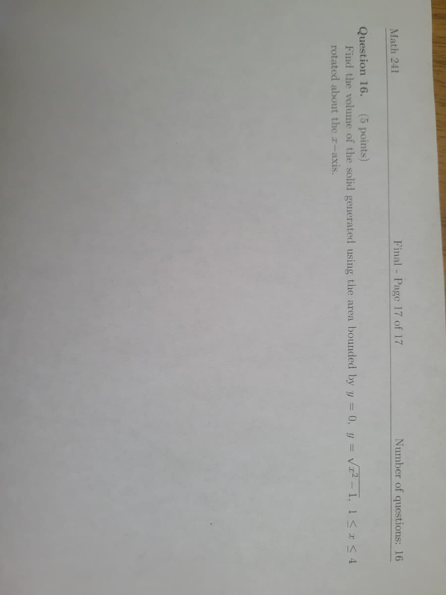 Math 241
Final Page 17 of 17
Number of questions: 16
Question 16.
Find the volume of the solid generated using the area bounded by y = 0, y = vx2 - 1, 1<r < 4
(5 points)
rotated about the r-axis.
