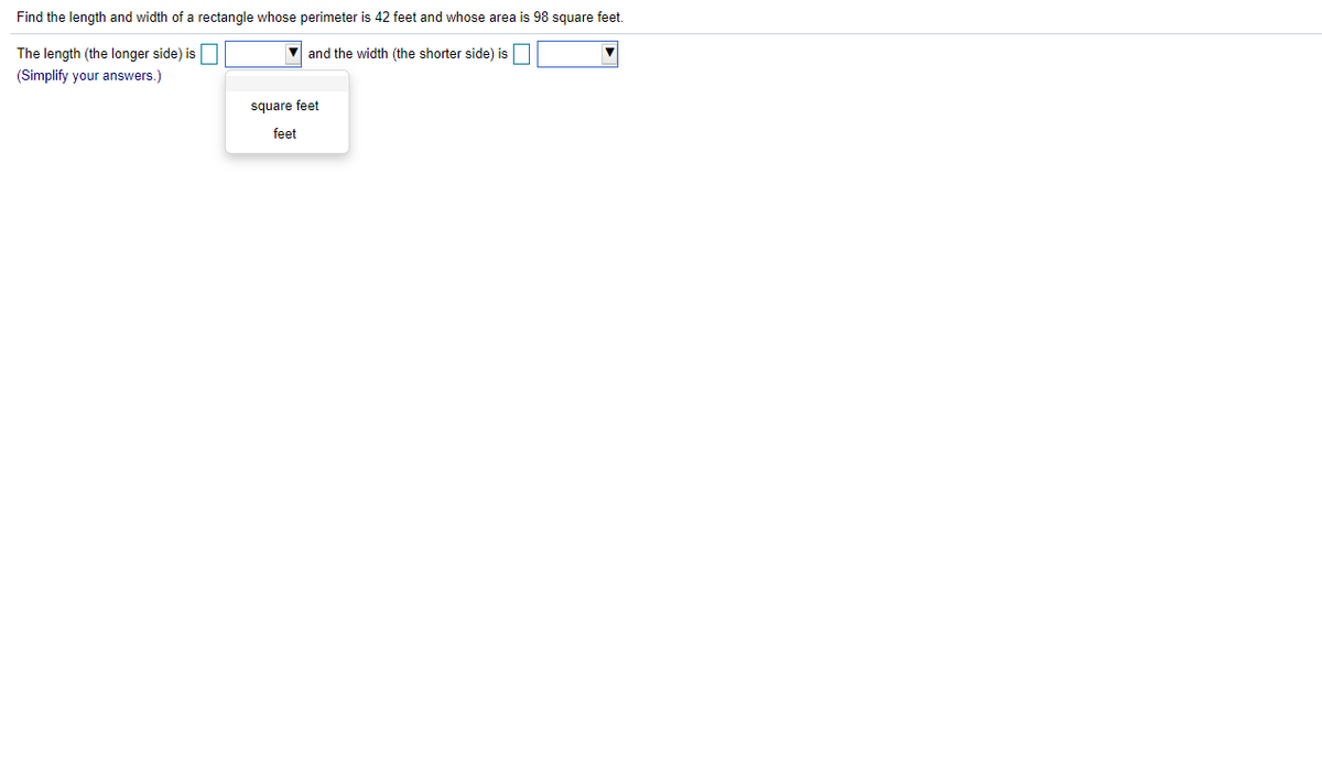 Find the length and width of a rectangle whose perimeter is 42 feet and whose area is 98 square feet.
The length (the longer side) is
and the width (the shorter side) is
(Simplify your answers.)
square feet
feet
