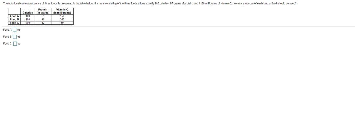 The nutritional content per ounce of three foods is presented in the table below. If a meal consisting of the three foods allows exactly 900 calories, 57 grams of protein, and 1150 milligrams of vitamin C, how many ounces of each kind of food should be used?
Vitamin C
(in milligrams)
150
350
50
Protein
(in grams)
Food A
Food B
Food C
Calories
100
200
200
10
12
Food A:
Food B: oz
Food C:oz
