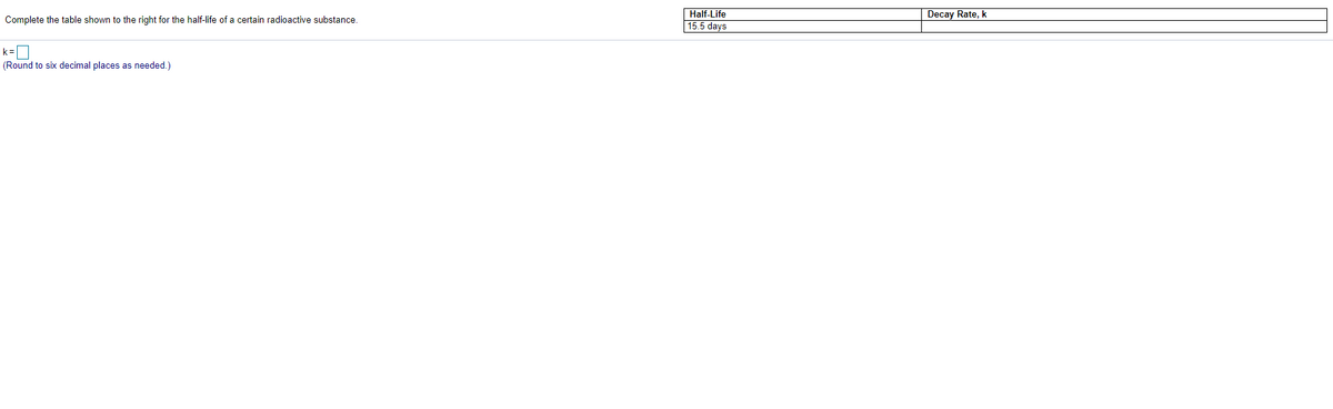 Half-Life
15.5 days
Complete the table shown to the right for the half-life of a certain radioactive substance.
Decay Rate, k
(Round to six decimal places as needed.)
