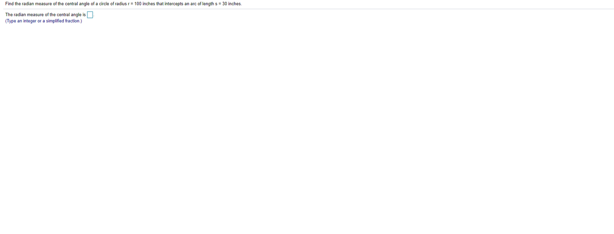 Find the radian measure of the central angle of a circle of radius r= 100 inches that intercepts an arc of length s = 30 inches.
The radian measure of the central angle is
(Type an integer or a simplified fraction.)

