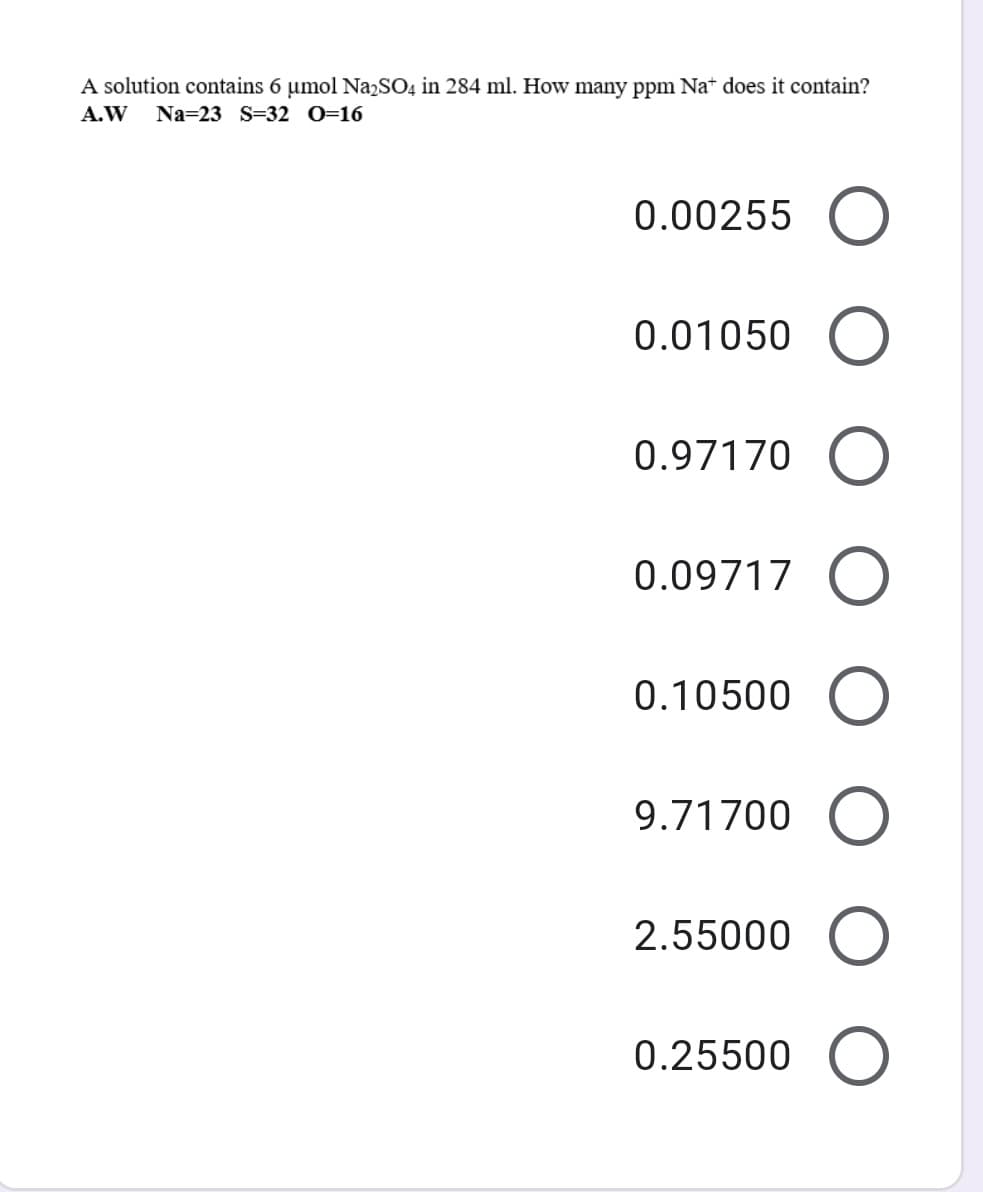 A solution contains 6 umol NazSO4 in 284 ml. How many ppm Nat does it contain?
A.W
Na=23 S=32 0=16
0.00255
0.01050
0.97170
0.09717
0.10500
9.71700
2.55000
0.25500
