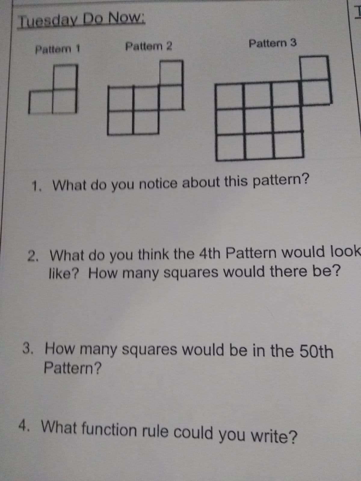 Tuesday Do Now:
Pattem 2
Pattern 3
Pattem 1
1. What do you notice about this pattern?
2. What do you think the 4th Pattern would look
like? How many squares would there be?
3. How many squares would be in the 5Oth
Pattern?
4. What function rule could you write?
