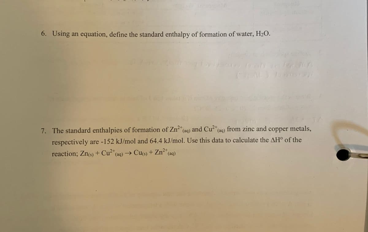 6. Using an equation, define the standard enthalpy of formation of water, H₂O.
2+
7. The standard enthalpies of formation of Zn² (aq)
and Cu²+ (aq) from zinc and copper metals,
respectively are -152 kJ/mol and 64.4 kJ/mol. Use this data to calculate the AH° of the
reaction; Zn(s) + Cu²+ (aq) → Cu(s) + Zn²+( (aq)