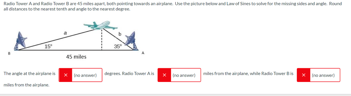 Radio Tower A and Radio Tower B are 45 miles apart, both pointing towards an airplane. Use the picture below and Law of Sines to solve for the missing sidess and angle. Round
all distances to the nearest tenth and angle to the nearest degree.
a
b
15°
35°
B
45 miles
The angle at the airplane is
(no answer)
degrees. Radio Tower A is
(no answer)
miles from the airplane, while Radio Tower B is
(no answer)
miles from the airplane.
