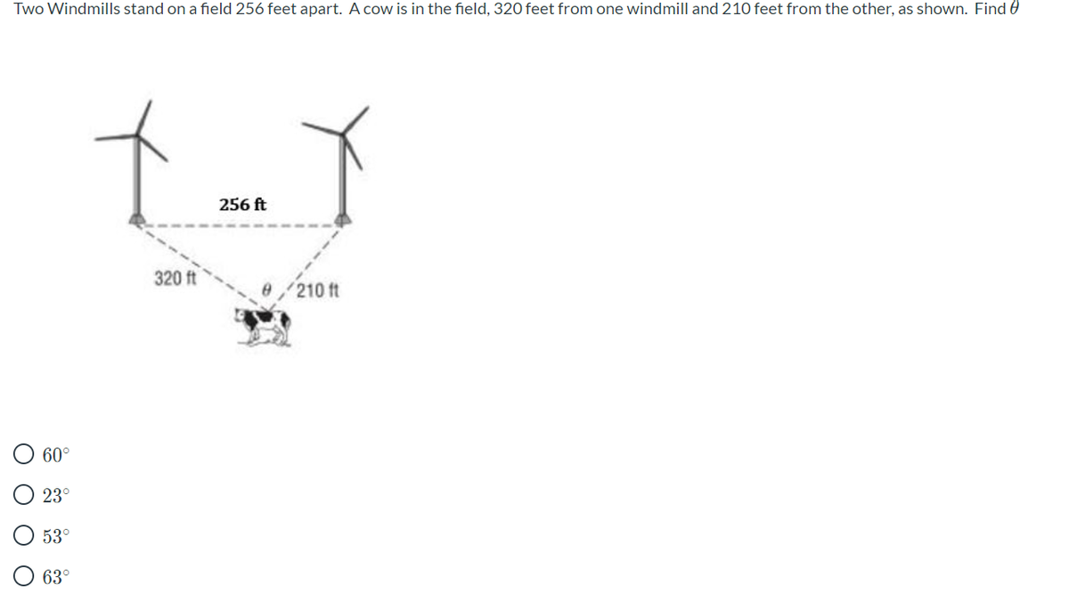 Two Windmills stand on a field 256 feet apart. A cow is in the field, 320 feet from one windmill and 210 feet from the other, as shown. Find 0
256 ft
320 ft
210 ft
60°
23°
53°
63°
O O O
