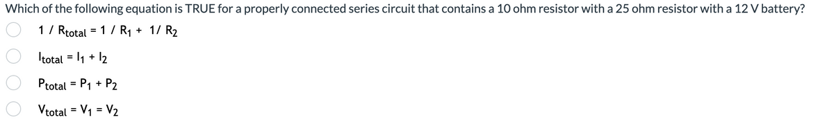 Which of the following equation is TRUE for a properly connected series circuit that contains a 10 ohm resistor with a 25 ohm resistor with a 12 V battery?
1/ Rtotal = 1 / R1 + 1/ R2
%3D
Itotal = l1 + 12
Ptotal = P1 + P2
Vtotal = V1 = V2
