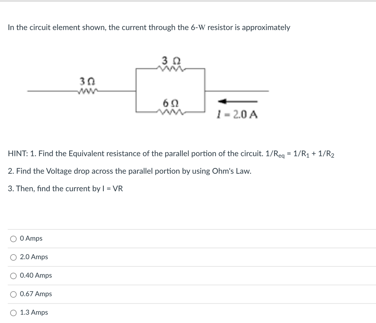 In the circuit element shown, the current through the 6-W resistor is approximately
30
ww
6Ω
1 - 2.0 A
HINT: 1. Find the Equivalent resistance of the parallel portion of the circuit. 1/Reg = 1/R1 + 1/R2
2. Find the Voltage drop across the parallel portion by using Ohm's Law.
3. Then, find the current by = VR
O Amps
2.0 Amps
0.40 Amps
0.67 Amps
1.3 Amps
