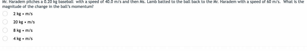 Mr. Haradem pitches a 0.20 kg baseball with a speed of 40.0 m/s and then Ms. Lamb batted to the ball back to the Mr. Haradem with a speed of 60 m/s. What is the
magnitude of the change in the ball's momentum?
2 kg • m/s
20 kg • m/s
8 kg • m/s
4 kg • m/s
