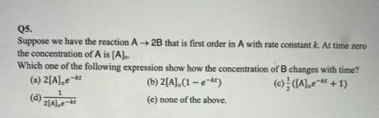 Q5.
Suppose we have the reaction A 2B that is first order in A with rate constant k. At time zero
the concentration of A is [A).
Which one of the following expression show how the concentration of B changes with time?
(a) 2[A],e
-kt
(b) 2[A],(1- e-*)
-kt
(d):
(e) none of the above.
