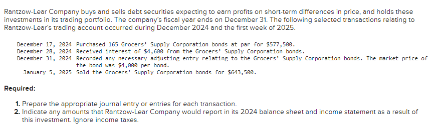 Rantzow-Lear Company buys and sells debt securities expecting to earn profits on short-term differences in price, and holds these
investments in its trading portfolio. The company's fiscal year ends on December 31. The following selected transactions relating to
Rantzow-Lear's trading account occurred during December 2024 and the first week of 2025.
December 17, 2024 Purchased 165 Grocers' Supply Corporation bonds at par for $577,500.
December 28, 2024 Received interest of $4,600 from the Grocers' Supply Corporation bonds.
December 31, 2024 Recorded any necessary adjusting entry relating to the Grocers' Supply Corporation bonds. The market price of
the bond was $4,000 per bond.
January 5, 2025 Sold the Grocers' Supply Corporation bonds for $643,500.
Required:
1. Prepare the appropriate journal entry or entries for each transaction.
2. Indicate any amounts that Rantzow-Lear Company would report in its 2024 balance sheet and income statement as a result of
this investment. Ignore income taxes.