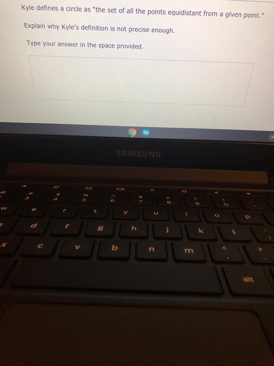 Kyle defines a circle as "the set of all the points equidistant from a given point.
Explain why Kyle's definition is not precise enough.
Type your answer in the space provided.
SAMSUNG
DII
96
5
r
t
y
k
C
V
m
alt
