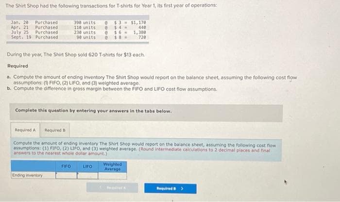 The Shirt Shop had the following transactions for T-shirts for Year 1, its first year of operations:
@$3
@$4
@$6
@$8-
Jan. 20 Purchased
Apr. 21 Purchased
July 25 Purchased
Sept. 19 Purchased.
390 units
110 units
230 units
90 units
During the year, The Shirt Shop sold 620 T-shirts for $13 each.
Required
a. Compute the amount of ending Inventory The Shirt Shop would report on the balance sheet, assuming the following cost flow
assumptions: (1) FIFO, (2) LIFO, and (3) weighted average.
b. Compute the difference in gross margin between the FIFO and LIFO cost flow assumptions.
Complete this question by entering your answers in the tabs below.
Ending inventory
Required A Required B
Compute the amount of ending Inventory The Shirt Shop would report on the balance sheet, assuming the following cost flow
assumptions: (1) FIFO, (2) LIFO, and (3) weighted average. (Round intermediate calculations to 2 decimal places and final
answers to the nearest whole dollar amount.)
FIFO
$1,170
440
1,380
720
LIFO
Weighted
Average
Required A
Required >