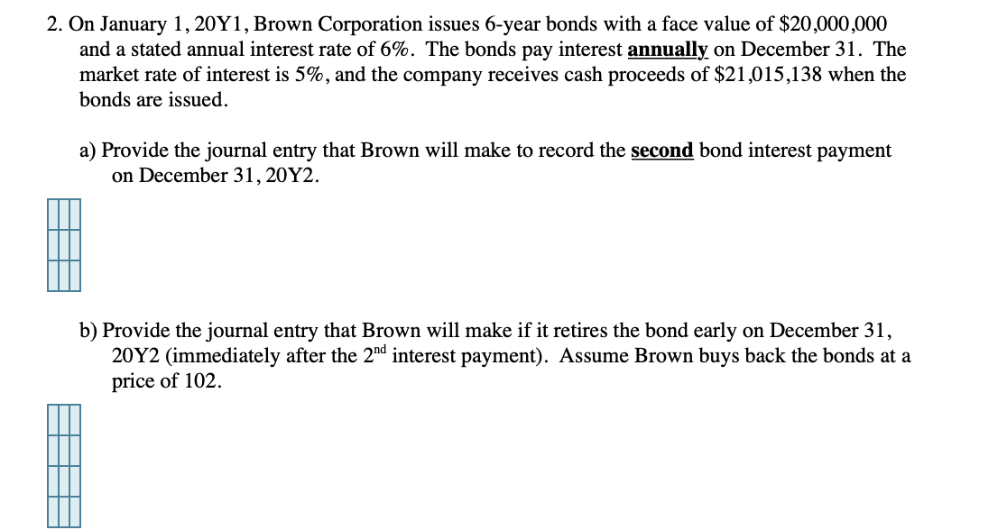 2. On January 1, 20Y1, Brown Corporation issues 6-year bonds with a face value of $20,000,000
and a stated annual interest rate of 6%. The bonds pay interest annually on December 31. The
market rate of interest is 5%, and the company receives cash proceeds of $21,015,138 when the
bonds are issued.
▬▬▬▬▬
a) Provide the journal entry that Brown will make to record the second bond interest payment
on December 31, 20Y2.
b) Provide the journal entry that Brown will make if it retires the bond early on December 31,
20Y2 (immediately after the 2nd interest payment). Assume Brown buys back the bonds at a
price of 102.