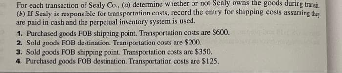 For each transaction of Sealy Co., (a) determine whether or not Sealy owns the goods during transit.
(b) If Sealy is responsible for transportation costs, record the entry for shipping costs assuming they
are paid in cash and the perpetual inventory system is used.
1. Purchased goods FOB shipping point. Transportation costs are $600.
2. Sold goods FOB destination. Transportation costs are $200.
3. Sold goods FOB shipping point. Transportation costs are $350.
4. Purchased goods FOB destination. Transportation costs are $125.