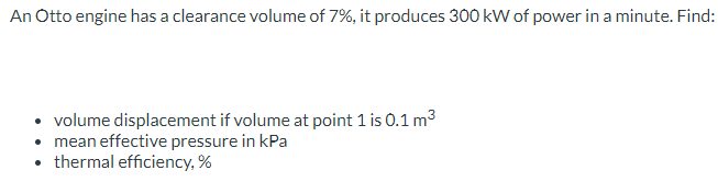 An Otto engine has a clearance volume of 7%, it produces 300 kW of power in a minute. Find:
• volume displacement if volume at point 1 is 0.1 m³
• mean effective pressure in kPa
• thermal efficiency,%