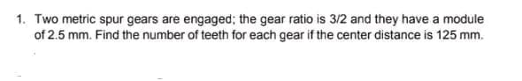 1. Two metric spur gears are engaged; the gear ratio is 3/2 and they have a module
of 2.5 mm. Find the number of teeth for each gear if the center distance is 125 mm.