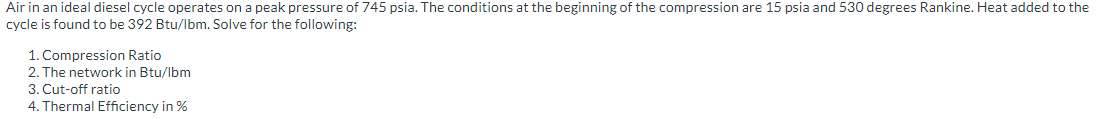 Air in an ideal diesel cycle operates on a peak pressure of 745 psia. The conditions at the beginning of the compression are 15 psia and 530 degrees Rankine. Heat added to the
cycle is found to be 392 Btu/lbm. Solve for the following:
1. Compression Ratio
2. The network in Btu/lbm
3. Cut-off ratio
4. Thermal Efficiency in %