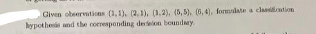 Given observations (1,1), (2, 1), (1,2), (5, 5), (6, 4), formulate a classification
hypothesis and the corresponding decision boundary.
