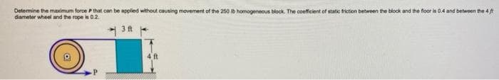 Determine the masximum force Pthat can be applied without causing movement of the 250 b homogeneous block. The coeficient of static triction betwoen the block and the floor is 0.4 and betwoen the 4t
diameter wheel and the rope is 0.2.
3 ft -
4 t
