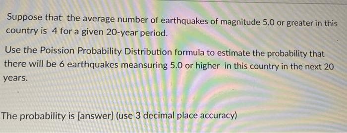 Suppose that the average number of earthquakes of magnitude 5.0 or greater in this
country is 4 for a given 20-year period.
Use the Poission Probability Distribution formula to estimate the probability that
there will be 6 earthquakes meansuring 5.0 or higher in this country in the next 20
years.
The probability is [answer] (use 3 decimal place accuracy)
