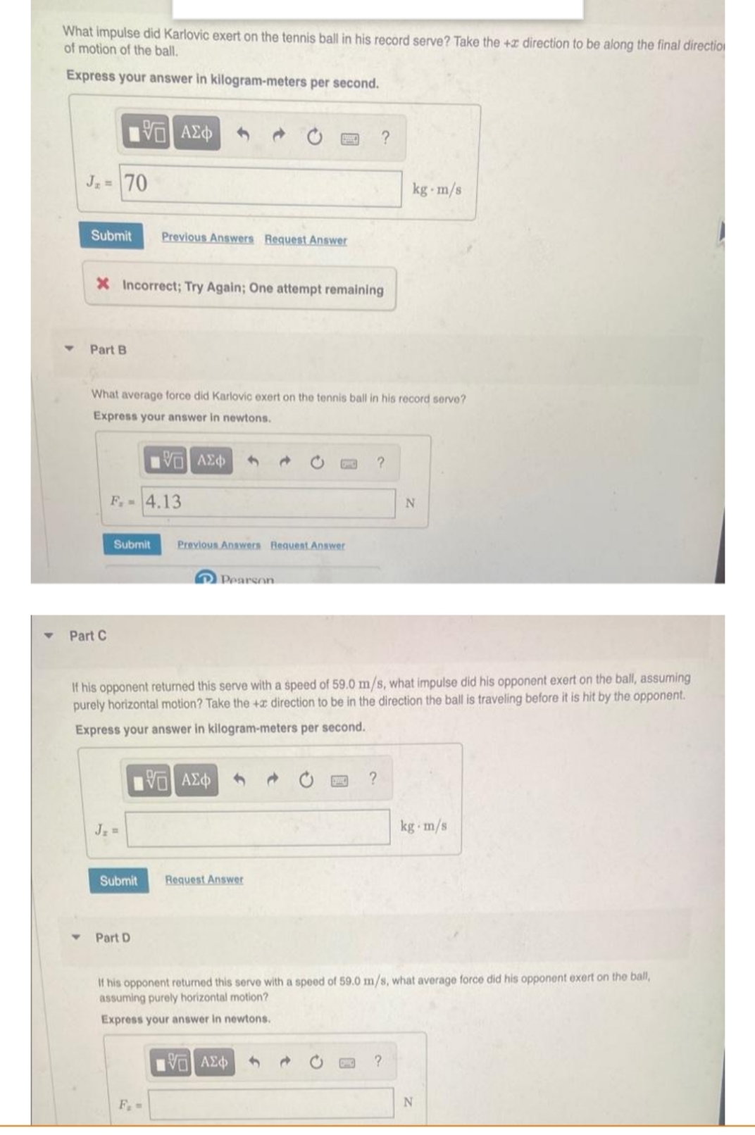 What impulse did Karlovic exert on the tennis ball in his record serve? Take the + direction to be along the final direction
of motion of the ball.
Express your answer in kilogram-meters per second.
195| ΑΣΦ
J₂= 70
kg-m/s
Submit Previous Answers Request Answer
X Incorrect; Try Again; One attempt remaining
Part B
What average force did Karlovic exert on the tennis ball in his record serve?
Express your answer in newtons.
10 ΑΣΦΑ
d
?
F.-4.13
Submit
Previous Answers Request Answer
Pearson
Part C
If his opponent returned this serve with a speed of 59.0 m/s, what impulse did his opponent exert on the ball, assuming
purely horizontal motion? Take the + direction to be in the direction the ball is traveling before it is hit by the opponent.
Express your answer in kilogram-meters per second.
195| ΑΣΦΑ
SMC
?
kg m/s
Request Answer
Part D
If his opponent returned this serve with a speed of 59.0 m/s, what average force did his opponent exert on the ball,
assuming purely horizontal motion?
Express your answer in newtons.
15| ΑΣΦ
?
F. -
Submit
N
N