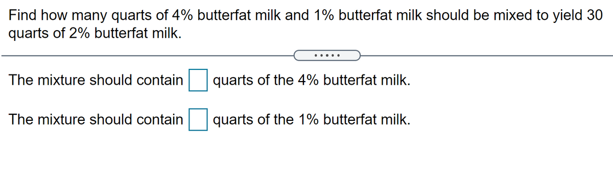 Find how many quarts of 4% butterfat milk and 1% butterfat milk should be mixed to yield 30
quarts of 2% butterfat milk.
... .
The mixture should contain
quarts of the 4% butterfat milk.
The mixture should contain
quarts of the 1% butterfat milk.
