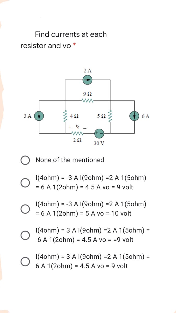 Find currents at each
resistor and vo *
2 A
9Ω
3 A
6 A
2Ω
30 V
None of the mentioned
|(4ohm) = -3 A I(9ohm) =2 A 1(5ohm)
= 6 A 1(2ohm) = 4.5 A vo = 9 volt
|(4ohm) :
= 6 A 1(2ohm) = 5 A vo = 10 volt
= -3 A I(9ohm) =2 A 1(5ohm)
|(4ohm) = 3 A I(9ohm) =2 A 1(5ohm) =
-6 A 1(2ohm) = 4.5 A vo = =9 volt
%3D
1(4ohm) :
6 A 1(2ohm) = 4.5 A vo = 9 volt
= 3 A I(9ohm) =2 A 1(5ohm) =
%3D
