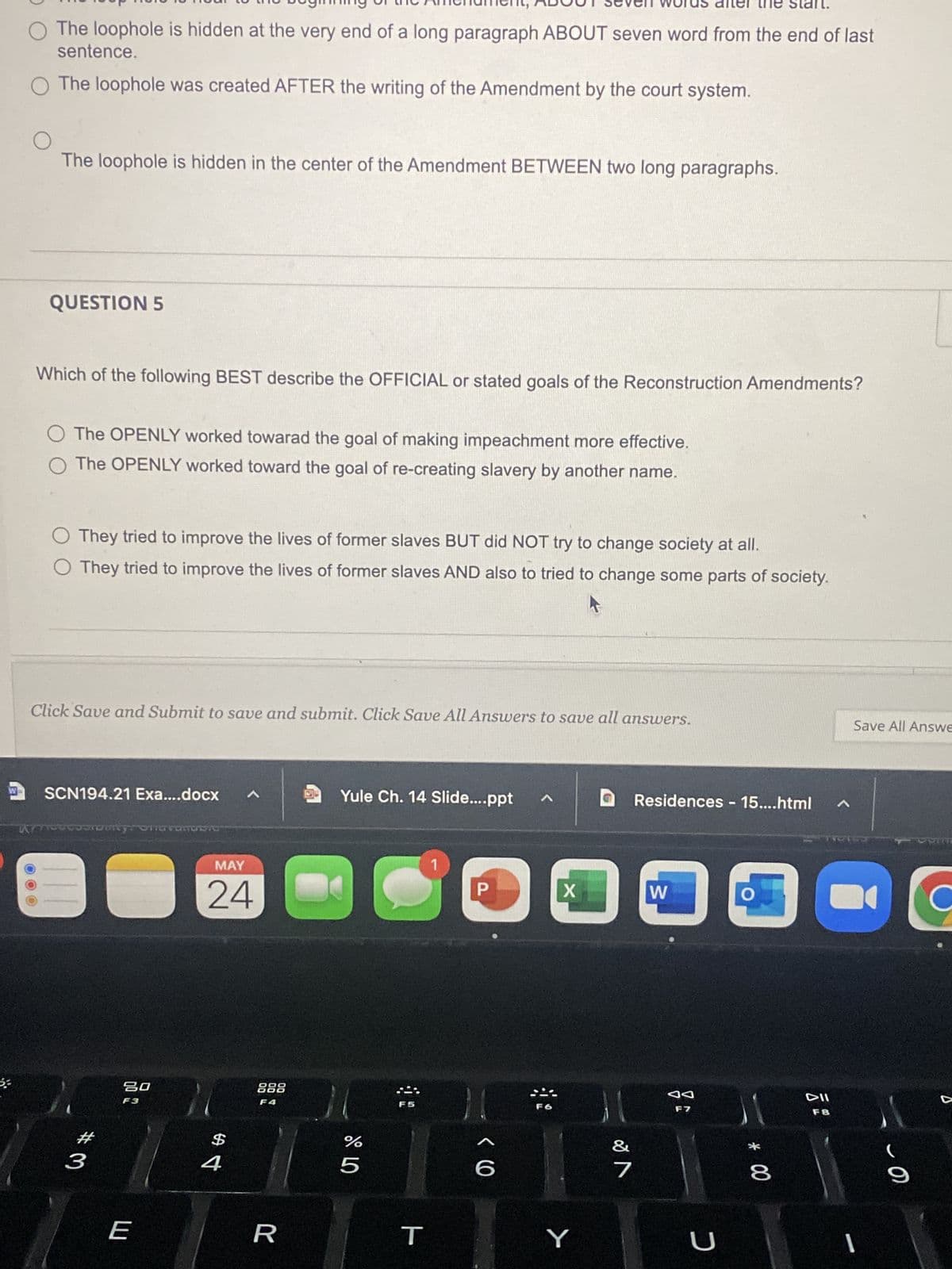 O The loophole is hidden at the very end of a long paragraph ABOUT seven word from the end of last
sentence.
O The loophole was created AFTER the writing of the Amendment by the court system.
The loophole is hidden in the center of the Amendment BETWEEN two long paragraphs.
QUESTION 5
Which of the following BEST describe the OFFICIAL or stated goals of the Reconstruction Amendments?
O The OPENLY worked towarad the goal of making impeachment more effective.
O The OPENLY worked toward the goal of re-creating slavery by another name.
O They tried to improve the lives of former slaves BUT did NOT try to change society at all.
O They tried to improve the lives of former slaves AND also to tried to change some parts of society.
Click Save and Submit to save and submit. Click Save All Answers to save all answers.
SCN194.21 Exa....docx A
Yule Ch. 14 Slide....ppt
^
couronny oherandac
1
P
11
#3
20
F3
E
MAY
24
$4
888
F4
R
11
olo L
F5
T
<C
F6
X
Y
11
7
Residences - 15....html A
W
O
C
DII
F8
งง
F7
U
Save All Answe
* 00
1
-O