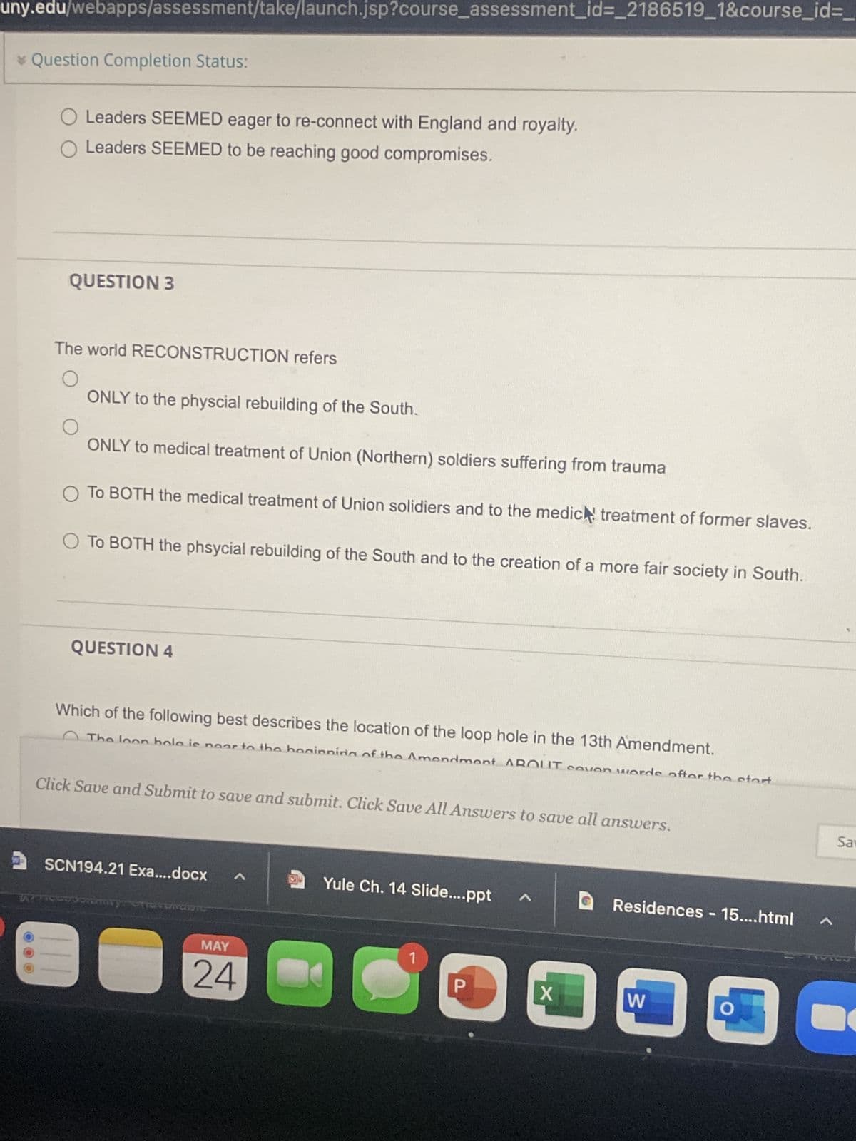 uny.edu/webapps/assessment/take/launch.jsp?course_assessment_id=_2186519_1&course_id=_
* Question Completion Status:
O Leaders SEEMED eager to re-connect with England and royalty.
O Leaders SEEMED to be reaching good compromises.
QUESTION 3
The world RECONSTRUCTION refers
O
ONLY to the physcial rebuilding of the South.
ONLY to medical treatment of Union (Northern) soldiers suffering from trauma
O To BOTH the medical treatment of Union solidiers and to the medic treatment of former slaves.
O To BOTH the phsycial rebuilding of the South and to the creation of a more fair society in South.
QUESTION 4
Which of the following best describes the location of the loop hole in the 13th Amendment.
The loon hole is noor to the beginning of the Amendmont ABOUT covon words after the start
Click Save and Submit to save and submit. Click Save All Answers to save all answers.
SCN194.21 Exa....docx
^
Yule Ch. 14 Slide....ppt A
Residences - 15....html
Jorumry "Giordan
1
C
P
W
O
MAY
24
X
Sav
A
C