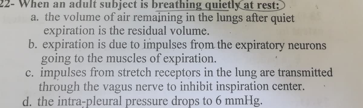 22- When an adult subject is breathing quietly at rest:
a. the volume of air remaining in the lungs after quiet
expiration is the residual volume.
b. expiration is due to impulses from the expiratory neurons
going to the muscles of expiration.
c. impulses from stretch receptors in the lung are transmitted
through the vagus nerve to inhibit inspiration center.
d. the intra-pleural pressure drops to 6 mmHg.
