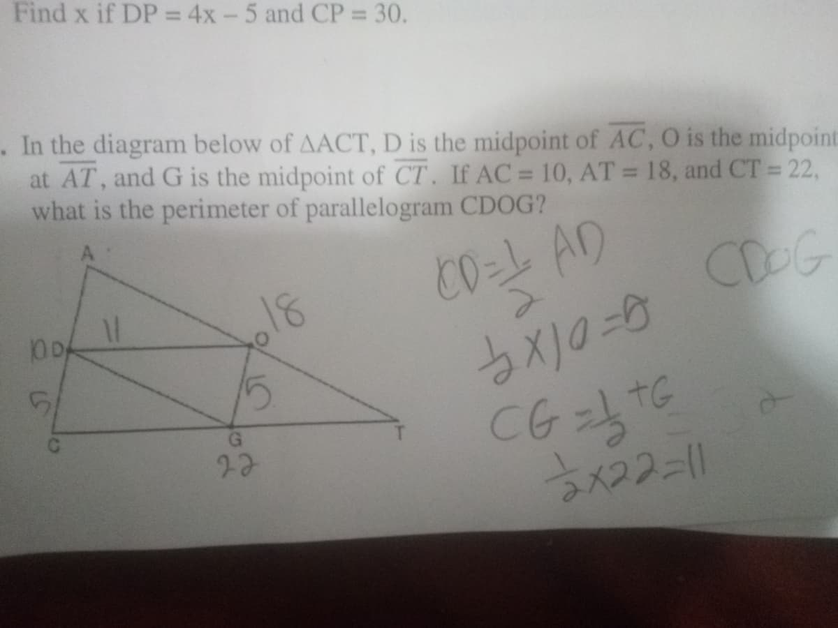 Find x if DP =4x-5 and CP = 30.
%3D
. In the diagram below of AACT, D is the midpoint of AC, O is the midpoint
at AT, and G is the midpoint of CT. If AC= 10, AT = 18, and CT = 22,
what is the perimeter of parallelogram CDOG?
%3D
C0=L AD
CDOG
18
27
