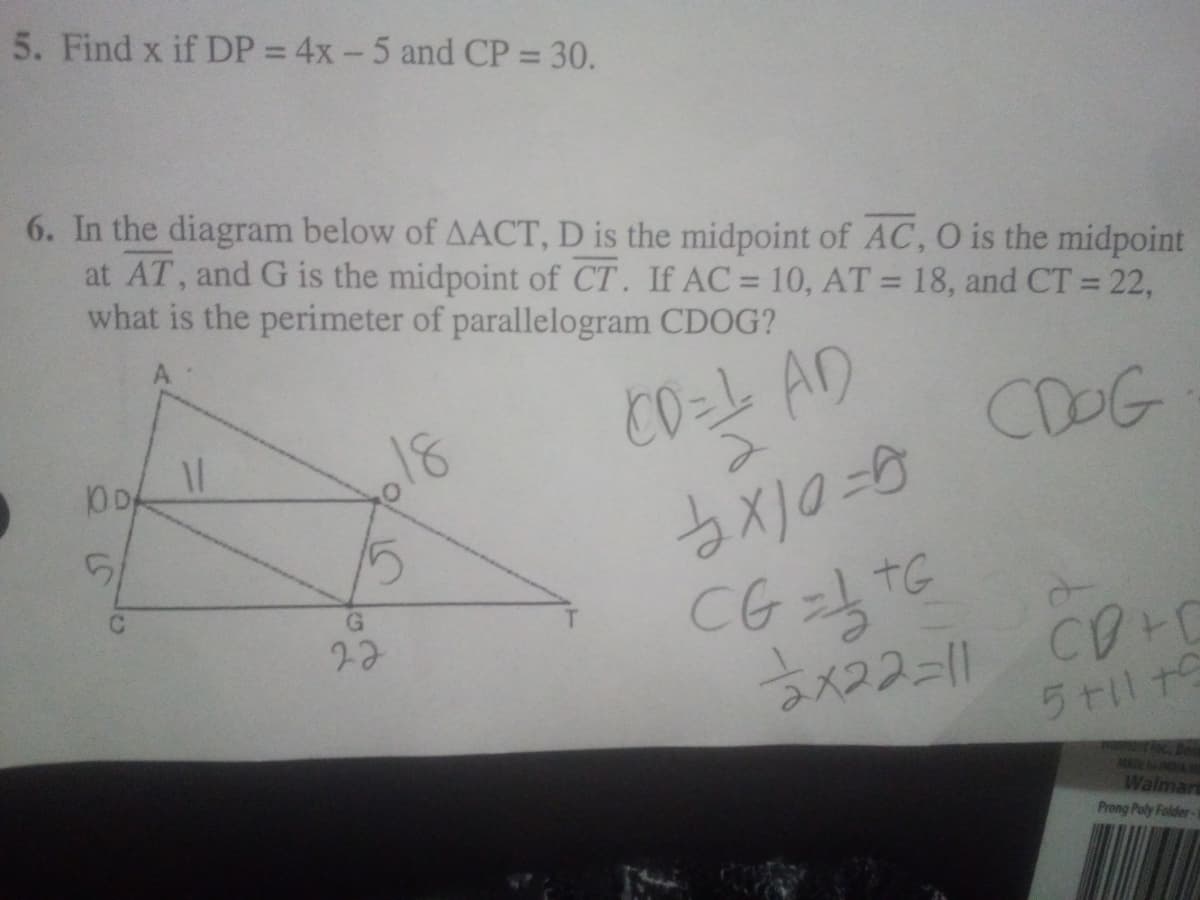 5. Find x if DP = 4x - 5 and CP = 30.
6. In the diagram below of AACT, D is the midpoint of AC, O is the midpoint
at AT, and G is the midpoint of CT. If AC = 10, AT = 18, and CT = 22,
what is the perimeter of parallelogram CDOG?
%3D
%3D
CO=L AD
COOG
18
DA
CG=TG
言メつスー1ル
5til t
MAE A
Walmar
Prong Poly Folder-
