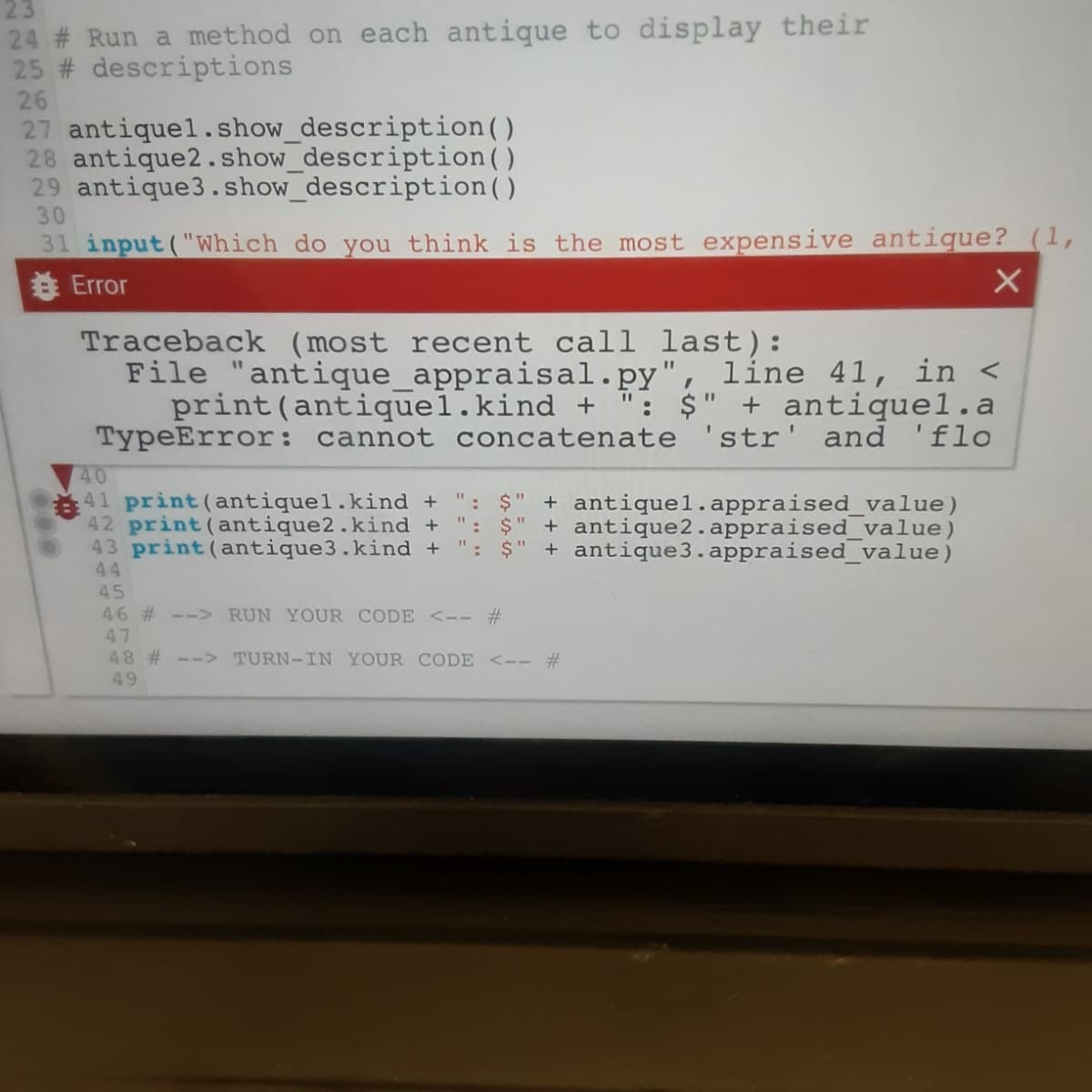 23
24 # Run a method on each antique to display their
25 # descriptions
26
27 antiquel. show_description()
28 antique2.show_description()
29 antique3.show_description()
30
31 input("Which do you think is the most expensive antique? (1,
8 Error
Traceback (most recent call last):
File "antigque_appraisal.py", line 41, in <
print(antiquel.kind + ": $" + antiquel.a
TypeError: cannot concatenate 'str' and 'flo
%3D
40
41 print(antiquel.kind + ": $" + antiquel.appraised_value)
42 print (antique2.kind +
43 print (antique3.kind +
44
45
46 # --> RUN YOUR CODE <-- #
$" + antique2.appraised_value)
': $" + antique3.appraised_value)
47
48 # --> TURN-IN YOUR CODE <-- #
49
