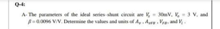 Q-4:
A- The parameters of the ideal series shunt circuit are V, 30mV, V, = 3 V, and
B = 0.0096 V/V. Determine the values and units of A,, ApFs, Vra, and V,.
