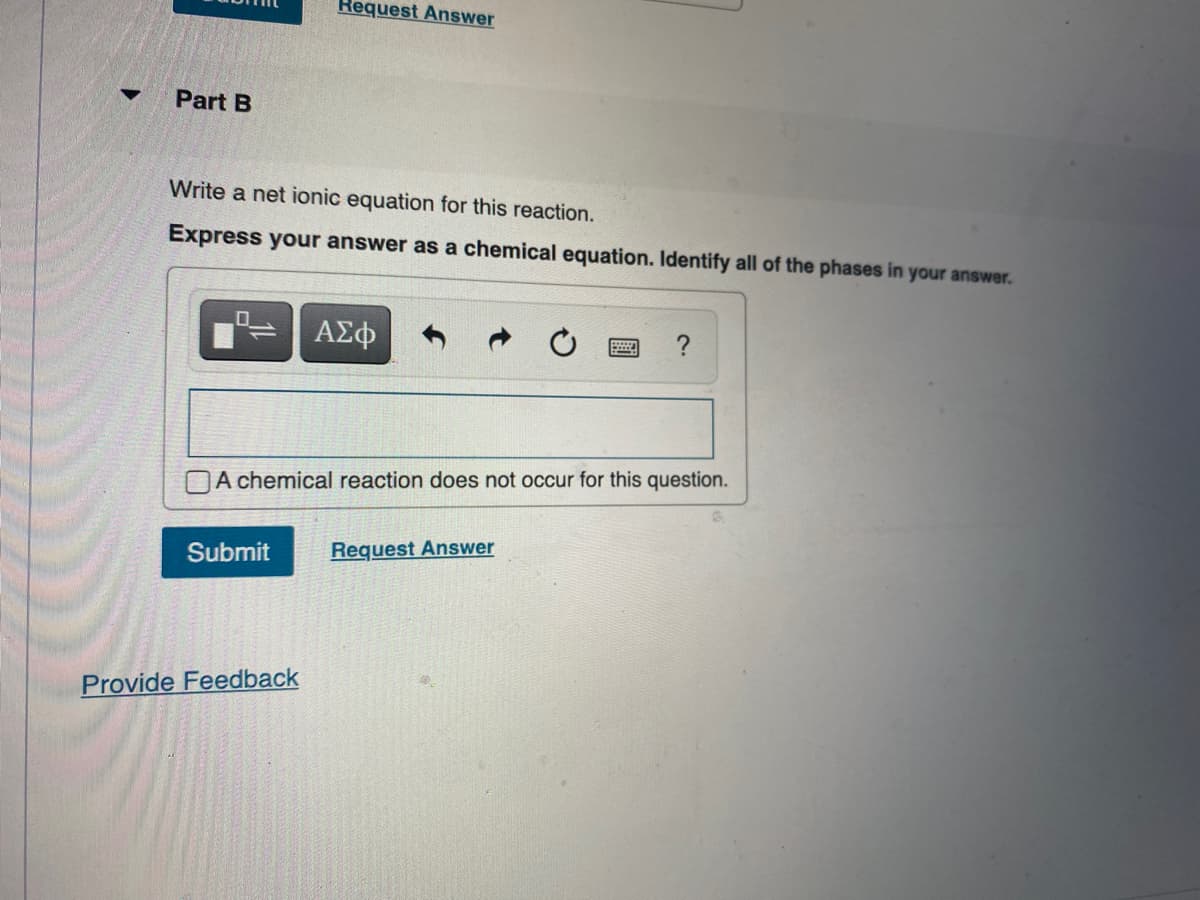 Request Answer
Part B
Write a net ionic equation for this reaction.
Express your answer as a chemical equation. Identify all of the phases in your answer.
ΑΣφ
OA chemical reaction does not occur for this question.
Submit
Request Answer
Provide Feedback
