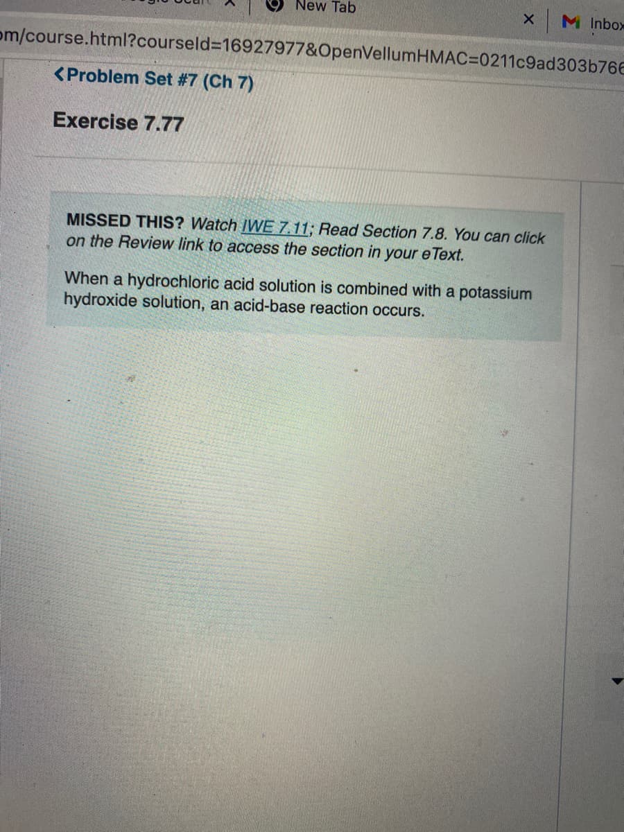 New Tab
M Inbox
om/course.html?courseld%3D16927977&OpenVellumHMAC=0211c9ad303b766
<Problem Set #7 (Ch 7)
Exercise 7.77
MISSED THIS? Watch IWE 7.11; Read Section 7.8. You can click
on the Review link to access the section in your e Text.
When a hydrochloric acid solution is combined with a potassium
hydroxide solution, an acid-base reaction occurs.
