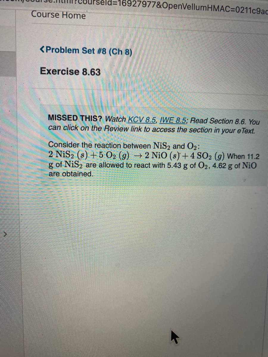 %3D16927977&OpenVellumHMAC=0211c9ac
Course Home
<Problem Set #8 (Ch 8)
Exercise 8.63
MISSED THIS? Watch KCV 8.5, IWE 8.5; Read Section 8.6. You
can click on the Review link to access the section in your e Text.
Consider the reaction between NiS2 and 02:
2 NiS2 (s) + 5 O2 (g) → 2 NiO (s) + 4 SO2 (g) When 11.2
g of NiS2 are allowed to react with 5.43 g of O2, 4.62 g of NiO
are obtained.
