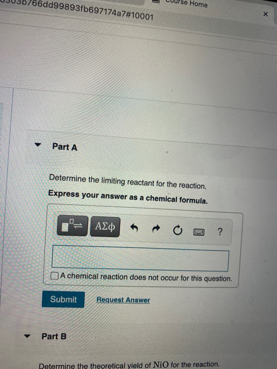 Home
66dd99893fb697174a7#10001
Part A
Determine the limiting reactant for the reaction.
Express your answer as a chemical formula.
ΑΣφ
A chemical reaction does not occur for this question.
Submit
Request Answer
Part B
Determine the theoretical yield of NiO for the reaction.
