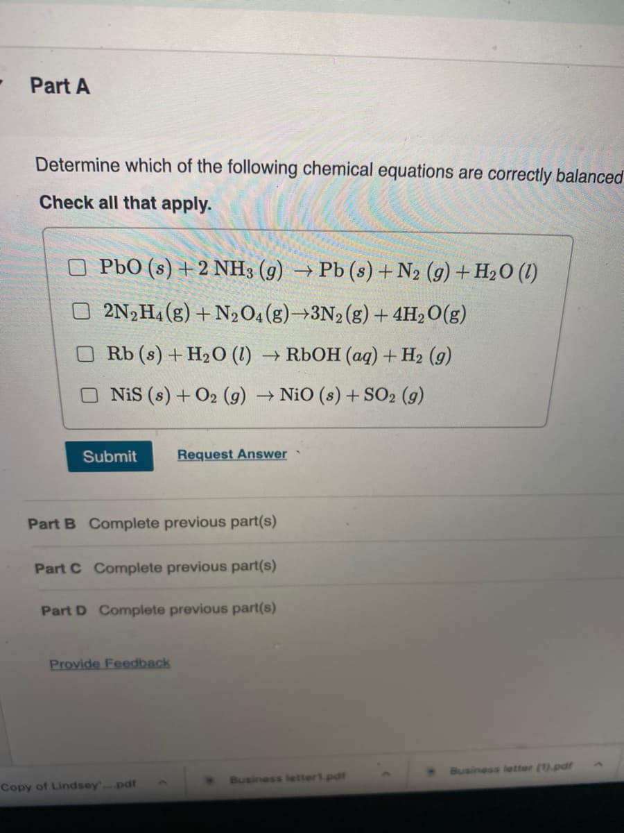 Part A
Determine which of the following chemical equations are correctly balanced
Check all that apply.
PbO (s) +2 NH3 (g) → Pb (s) + N2 (g) + H2O (1)
2N, H4 (g) + N20,(g)→3N2(g) + 4H, O(g)
Rb (s) + H2O (1) → R6OH (aq) + H2 (g)
NiS (s) + O2 (g) → NiO (s) + SO2 (g)
Submit
Request Answer
Part B Complete previous part(s)
Part C Complete previous part(s)
Part D Complete previous part(s)
Provide Feedback
Business letter (1).pdf
Business letter1.pdf
Copy of Lindsey.pdf
