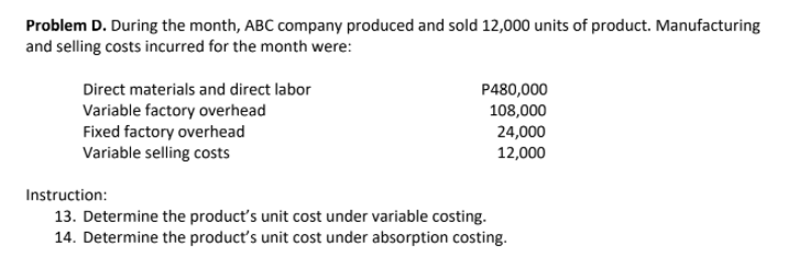 Problem D. During the month, ABC company produced and sold 12,000 units of product. Manufacturing
and selling costs incurred for the month were:
Direct materials and direct labor
Variable factory overhead
Fixed factory overhead
Variable selling costs
P480,000
108,000
24,000
12,000
Instruction:
13. Determine the product's unit cost under variable costing.
14. Determine the product's unit cost under absorption costing.
