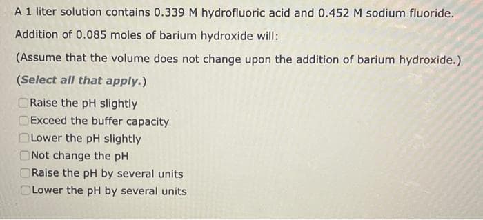 A 1 liter solution contains 0.339 M hydrofluoric acid and 0.452 M sodium fluoride.
Addition of 0.085 moles of barium hydroxide will:
(Assume that the volume does not change upon the addition of barium hydroxide.)
(Select all that apply.)
Raise the pH slightly
Exceed the buffer capacity
Lower the pH slightly
Not change the pH
Raise the pH by several units
Lower the pH by several units